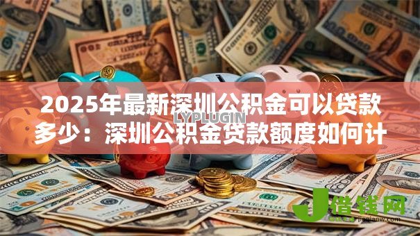 2025年最新深圳公积金可以贷款多少:深圳公积金贷款额度如何计算 2025年最新深圳公积金可以贷款多少:深圳公积金贷款额度如何计算