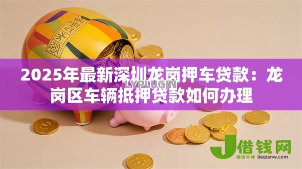 2025年最新深圳龙岗押车贷款:龙岗区车辆抵押贷款如何办理 2025年最新深圳龙岗押车贷款:龙岗区车辆抵押贷款如何办理