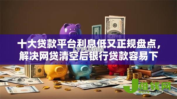 十大贷款平台利息低又正规盘点，解决网贷清空后银行贷款容易下款吗的问题