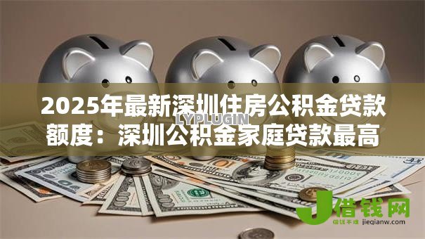 2025年最新深圳住房公积金贷款额度:深圳公积金家庭贷款最高可贷多少 2025年最新深圳住房公积金贷款额度:深圳公积金家庭贷款最高可贷多少