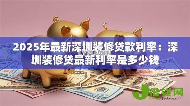 2025年最新深圳装修贷款利率:深圳装修贷最新利率是多少钱 2025年最新深圳装修贷款利率:深圳装修贷最新利率是多少钱