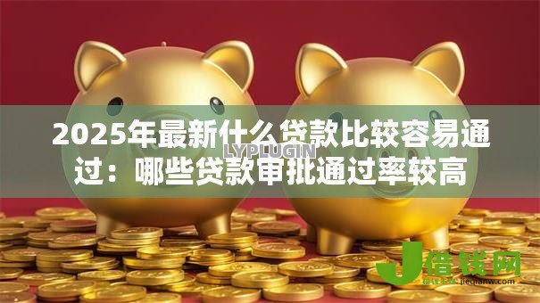 2025年最新什么贷款比较容易通过:哪些贷款审批通过率较高 2025年最新什么贷款比较容易通过:哪些贷款审批通过率较高