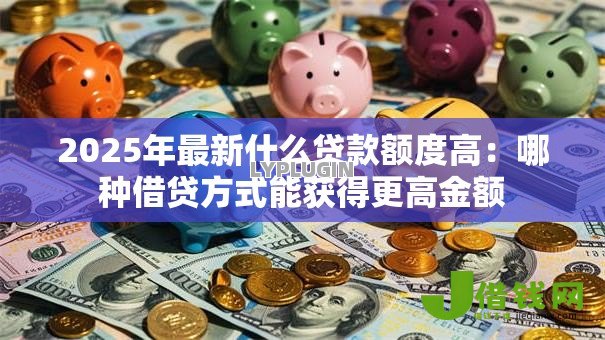 2025年最新什么贷款额度高：哪种借贷方式能获得更高金额