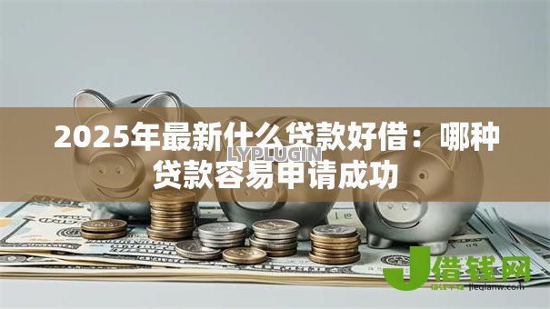 2025年最新什么贷款好借:哪种贷款容易申请成功 2025年最新什么贷款好借:哪种贷款容易申请成功