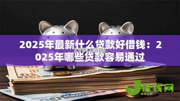 2025年最新什么贷款好借钱:2025年哪些贷款容易通过 2025年最新什么贷款好借钱:2025年哪些贷款容易通过