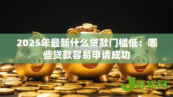 2025年最新什么贷款门槛低：哪些贷款容易申请成功