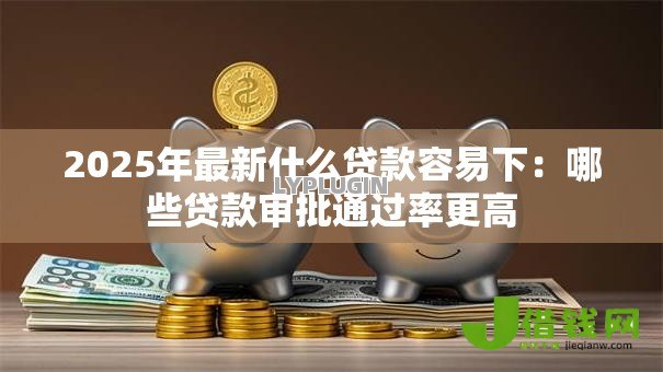 2025年最新什么贷款容易下：哪些贷款审批通过率更高