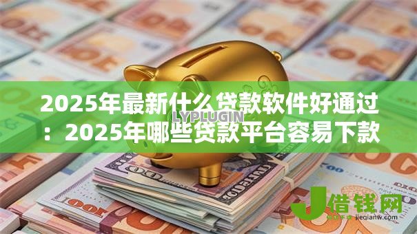 2025年最新什么贷款软件好通过：2025年哪些贷款平台容易下款