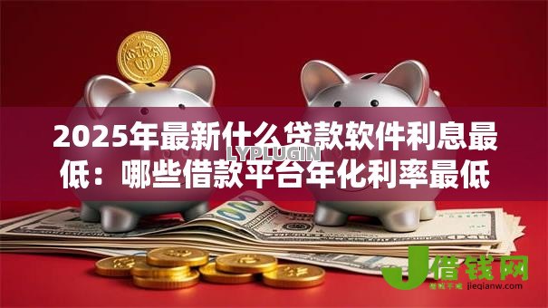 2025年最新什么贷款软件利息最低：哪些借款平台年化利率最低