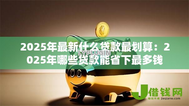 2025年最新什么贷款最划算:2025年哪些贷款能省下最多钱 2025年最新什么贷款最划算:2025年哪些贷款能省下最多钱