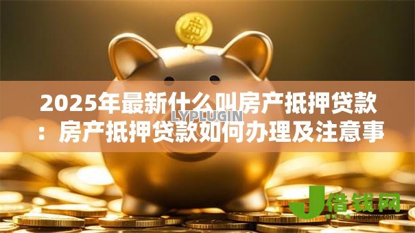 2025年最新什么叫房产抵押贷款:房产抵押贷款如何办理及注意事项 2025年最新什么叫房产抵押贷款:房产抵押贷款如何办理及注意事项