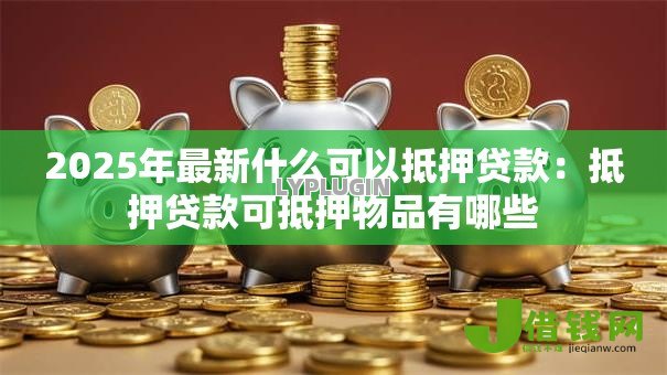 2025年最新什么可以抵押贷款:抵押贷款可抵押物品有哪些 2025年最新什么可以抵押贷款:抵押贷款可抵押物品有哪些