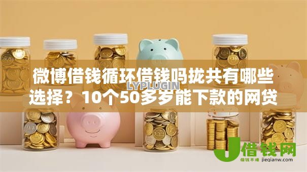 微博借钱循环借钱吗拢共有哪些选择？10个50多岁能下款的网贷平台详解