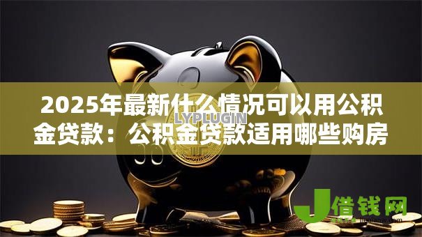 2025年最新什么情况可以用公积金贷款：公积金贷款适用哪些购房情形