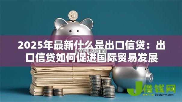 2025年最新什么是出口信贷:出口信贷如何促进国际贸易发展 2025年最新什么是出口信贷:出口信贷如何促进国际贸易发展