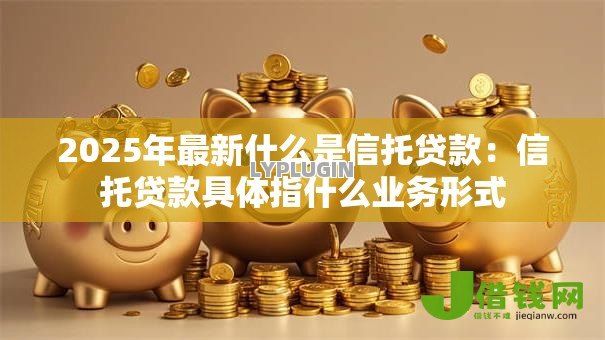 2025年最新什么是信托贷款:信托贷款具体指什么业务形式 2025年最新什么是信托贷款:信托贷款具体指什么业务形式