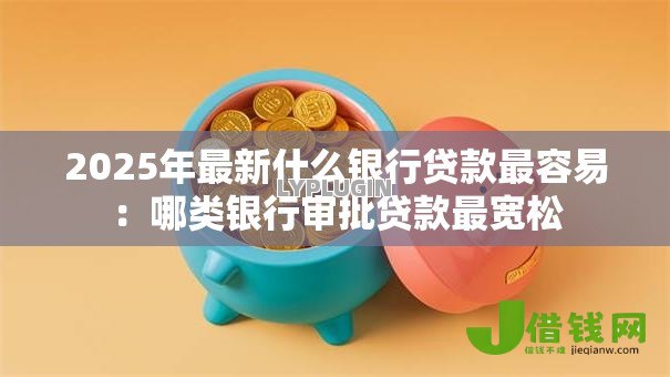 2025年最新什么银行贷款最容易：哪类银行审批贷款最宽松