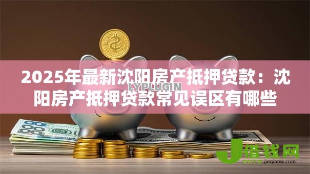 2025年最新沈阳房产抵押贷款:沈阳房产抵押贷款常见误区有哪些 2025年最新沈阳房产抵押贷款:沈阳房产抵押贷款常见误区有哪些