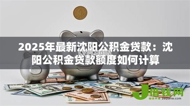 2025年最新沈阳公积金贷款:沈阳公积金贷款额度如何计算 2025年最新沈阳公积金贷款:沈阳公积金贷款额度如何计算