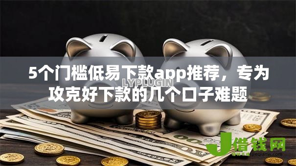 5个门槛低易下款app推荐，专为攻克好下款的几个口子难题