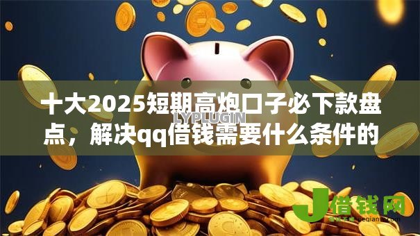 十大2025短期高炮口子必下款盘点，解决qq借钱需要什么条件的问题