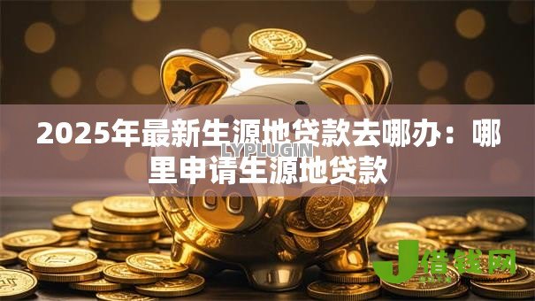 2025年最新生源地贷款去哪办:哪里申请生源地贷款 2025年最新生源地贷款去哪办:哪里申请生源地贷款