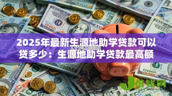 2025年最新生源地助学贷款可以贷多少:生源地助学贷款最高额度是多少 2025年最新生源地助学贷款可以贷多少:生源地助学贷款最高额度是多少