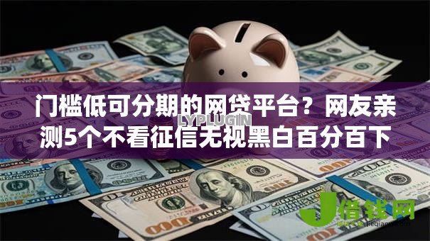 门槛低可分期的网贷平台?网友亲测5个不看征信无视黑白百分百下款app盘点 门槛低可分期的网贷平台?网友亲测5个不看征信无视黑白百分百下款app盘点