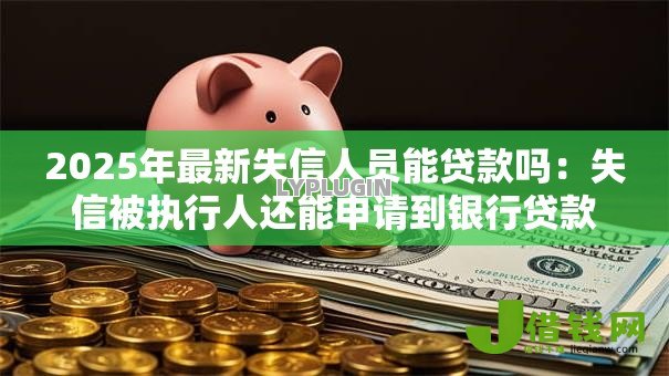 2025年最新失信人员能贷款吗:失信被执行人还能申请到银行贷款吗 2025年最新失信人员能贷款吗:失信被执行人还能申请到银行贷款吗