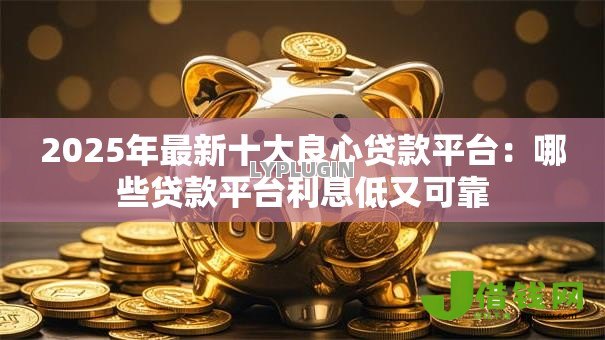 2025年最新十大良心贷款平台：哪些贷款平台利息低又可靠