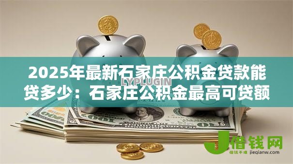 2025年最新石家庄公积金贷款能贷多少：石家庄公积金最高可贷额度是多少