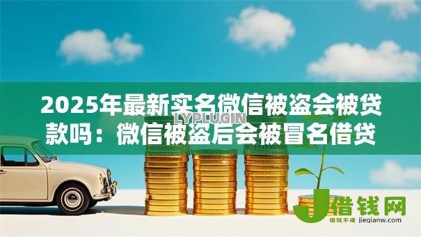 2025年最新实名微信被盗会被贷款吗：微信被盗后会被冒名借贷吗