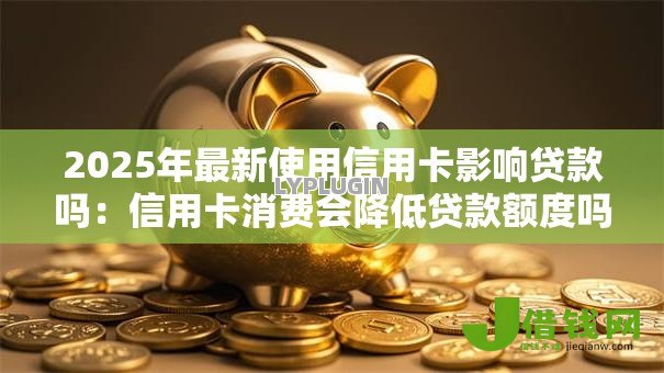 2025年最新使用信用卡影响贷款吗:信用卡消费会降低贷款额度吗 2025年最新使用信用卡影响贷款吗:信用卡消费会降低贷款额度吗