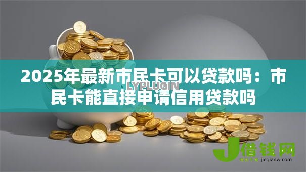 2025年最新市民卡可以贷款吗:市民卡能直接申请信用贷款吗 2025年最新市民卡可以贷款吗:市民卡能直接申请信用贷款吗