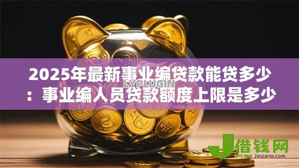 2025年最新事业编贷款能贷多少：事业编人员贷款额度上限是多少