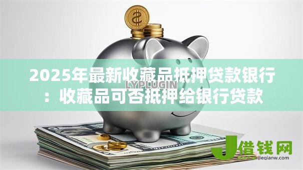 2025年最新收藏品抵押贷款银行：收藏品可否抵押给银行贷款