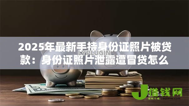 2025年最新手持身份证照片被贷款:身份证照片泄露遭冒贷怎么办 2025年最新手持身份证照片被贷款:身份证照片泄露遭冒贷怎么办