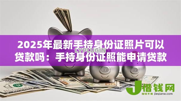 2025年最新手持身份证照片可以贷款吗:手持身份证照能申请贷款吗 2025年最新手持身份证照片可以贷款吗:手持身份证照能申请贷款吗