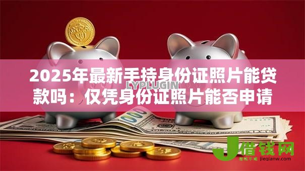 2025年最新手持身份证照片能贷款吗：仅凭身份证照片能否申请贷款