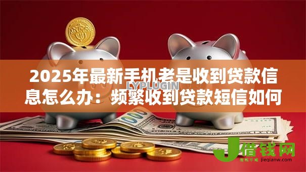 2025年最新手机老是收到贷款信息怎么办:频繁收到贷款短信如何解决 2025年最新手机老是收到贷款信息怎么办:频繁收到贷款短信如何解决