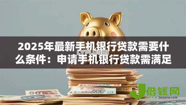 2025年最新手机银行贷款需要什么条件：申请手机银行贷款需满足哪些要求