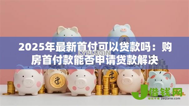2025年最新首付可以贷款吗:购房首付款能否申请贷款解决 2025年最新首付可以贷款吗:购房首付款能否申请贷款解决