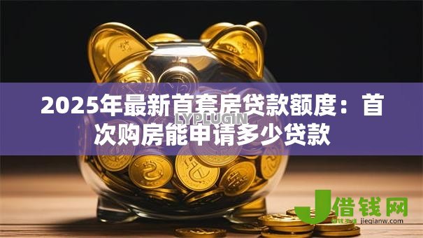 2025年最新首套房贷款额度:首次购房能申请多少贷款 2025年最新首套房贷款额度:首次购房能申请多少贷款