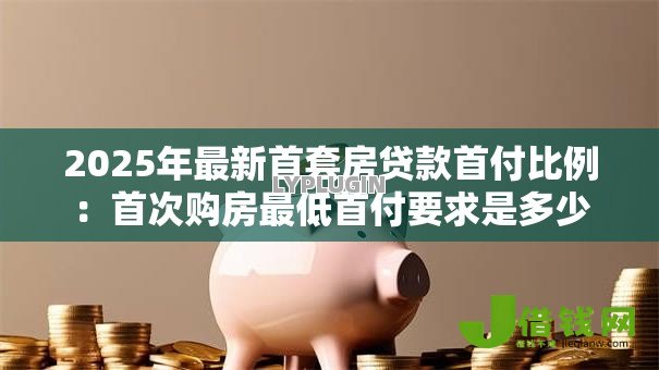 2025年最新首套房贷款首付比例：首次购房最低首付要求是多少