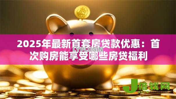 2025年最新首套房贷款优惠:首次购房能享受哪些房贷福利 2025年最新首套房贷款优惠:首次购房能享受哪些房贷福利