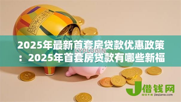 2025年最新首套房贷款优惠政策：2025年首套房贷款有哪些新福利