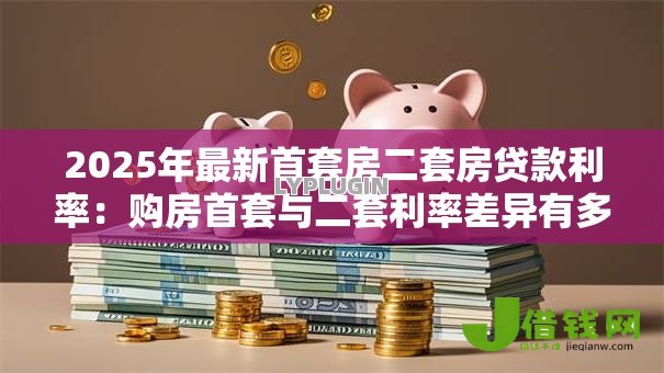 2025年最新首套房二套房贷款利率:购房首套与二套利率差异有多大? 2025年最新首套房二套房贷款利率:购房首套与二套利率差异有多大?