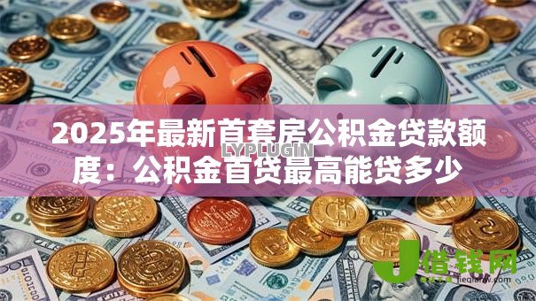 2025年最新首套房公积金贷款额度：公积金首贷最高能贷多少