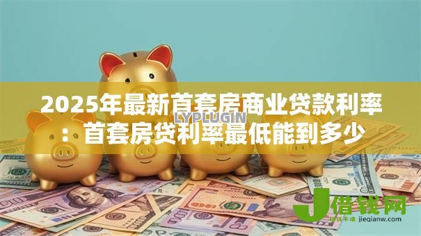 2025年最新首套房商业贷款利率:首套房贷利率最低能到多少 2025年最新首套房商业贷款利率:首套房贷利率最低能到多少