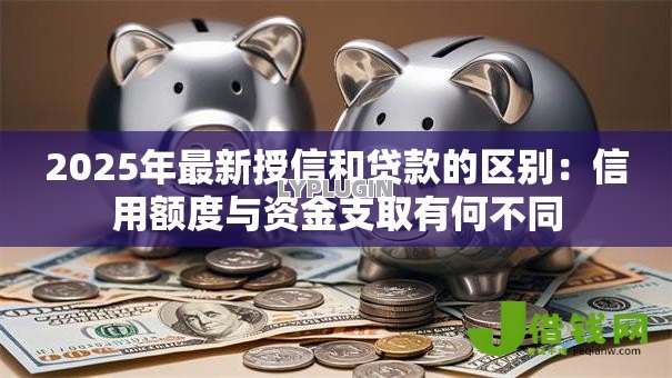 2025年最新授信和贷款的区别：信用额度与资金支取有何不同